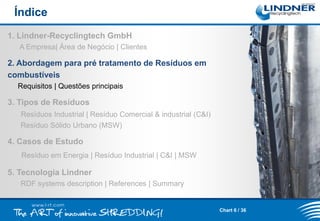 Índice
1. Lindner-Recyclingtech GmbH
A Empresa| Área de Negócio | Clientes

2. Abordagem para pré tratamento de Resíduos em
combustíveis
Requisitos | Questões principais

3. Tipos de Resíduos
Resíduos Industrial | Resíduo Comercial & industrial (C&I)
Resíduo Sólido Urbano (MSW)

4. Casos de Estudo
Resíduo em Energia | Resíduo Industrial | C&I | MSW

5. Tecnologia Lindner
RDF systems description | References | Summary

Chart 6 / 36

 