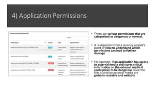 4) Application Permissions
• There are various permissions that are
categorized as dangerous or normal.
• It is important from a security analyst’s
point of view to understand which
permissions can lead to further
damage.
• For example, if an application has access
to external media and stores critical
information on the external media it
could prove to be dangerous since the
files stored on external media are
globally readable and writable
 