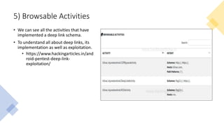 5) Browsable Activities
• We can see all the activities that have
implemented a deep link schema.
• To understand all about deep links, its
implementation as well as exploitation.
• https://www.hackingarticles.in/and
roid-pentest-deep-link-
exploitation/
 