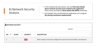 6) Network Security
Analysis
• In the network security section, one can find some details
about network security issues related to the application.
These issues can lead to critical attacks like MiTM sometimes.
• For Example: One can find that the application isn’t using the
SSL pinning mechanism implemented.
 