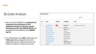 8) Code Analysis
• We can see that MobSF has analysed and
compared some behaviour of the
application based on industry security
standard practices like OWASP MSTG and
mapped the vulnerabilities with OWASP
Top 10.
• It is interesting to see CWE mentioned and
CVSS score being assigned here which
might help various analyst scenarios and
help the creation of reports way easier.
 
