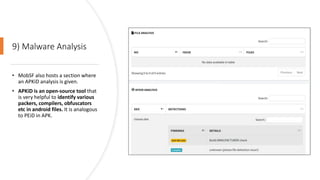 9) Malware Analysis
• MobSF also hosts a section where
an APKiD analysis is given.
• APKiD is an open-source tool that
is very helpful to identify various
packers, compilers, obfuscators
etc in android files. It is analogous
to PEiD in APK.
 