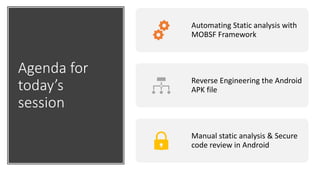 Agenda for
today’s
session
Automating Static analysis with
MOBSF Framework
Reverse Engineering the Android
APK file
Manual static analysis & Secure
code review in Android
 