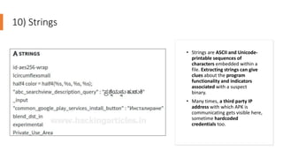 10) Strings
• Strings are ASCII and Unicode-
printable sequences of
characters embedded within a
file. Extracting strings can give
clues about the program
functionality and indicators
associated with a suspect
binary.
• Many times, a third party IP
address with which APK is
communicating gets visible here,
sometime hardcoded
credentials too.
 