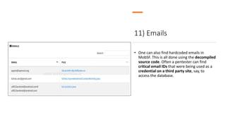 11) Emails
• One can also find hardcoded emails in
MobSF. This is all done using the decompiled
source code. Often a pentester can find
critical email IDs that were being used as a
credential on a third party site, say, to
access the database.
 