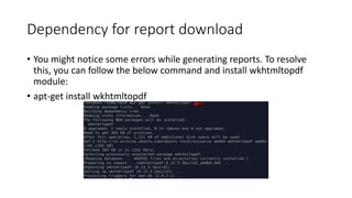 Dependency for report download
• You might notice some errors while generating reports. To resolve
this, you can follow the below command and install wkhtmltopdf
module:
• apt-get install wkhtmltopdf
 
