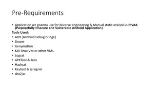 Pre-Requirements
• Application we goanna use for Reverse engineering & Manual static analysis is PIVAA
(Purposefully Insecure and Vulnerable Android Application)
Tools Used:
• ADB (Android Debug bridge)
• Drozer
• Genymotion
• Kali linux VM or other VMs
• Logcat
• APKTool & Jadx
• Hashcat
• Keytool & jarsigner
• dex2jar
 