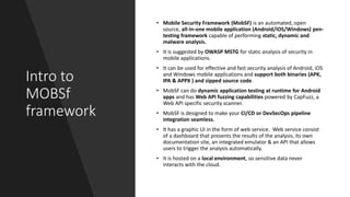 Intro to
MOBSf
framework
• Mobile Security Framework (MobSF) is an automated, open
source, all-in-one mobile application (Android/iOS/Windows) pen-
testing framework capable of performing static, dynamic and
malware analysis.
• It is suggested by OWASP MSTG for static analysis of security in
mobile applications.
• It can be used for effective and fast security analysis of Android, iOS
and Windows mobile applications and support both binaries (APK,
IPA & APPX ) and zipped source code.
• MobSF can do dynamic application testing at runtime for Android
apps and has Web API fuzzing capabilities powered by CapFuzz, a
Web API specific security scanner.
• MobSF is designed to make your CI/CD or DevSecOps pipeline
integration seamless.
• It has a graphic UI in the form of web service. Web service consist
of a dashboard that presents the results of the analysis, its own
documentation site, an integrated emulator & an API that allows
users to trigger the analysis automatically.
• It is hosted on a local environment, so sensitive data never
interacts with the cloud.
 