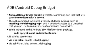 ADB (Android Debug Bridge)
• Android Debug Bridge (adb) is a versatile command-line tool that lets
you communicate with a device.
• The adb command facilitates a variety of device actions, such as
installing and debugging apps, and it provides access to a Unix shell
that you can use to run a variety of commands on a device.
• adb is included in the Android SDK Platform-Tools package.
sudo apt-get install android-tools-adb
Adb can be connected:
• Via Usb cable; Enable usb debugging
• Via Wi-Fi : enabled wireless debugging
 