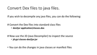 Convert Dex files to java files.
If you wish to decompile any java files, you can do the following:
# Convert the Dex files into standard class files
• dex2jar application/classes.dex
# Now use the JD (Java Decompiler) to inspect the source
• jd-gui classes-dex2jar.jar
• You can do the changes in java classes or manifest files
 