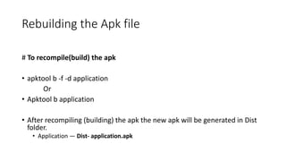 Rebuilding the Apk file
# To recompile(build) the apk
• apktool b -f -d application
Or
• Apktool b application
• After recompiling (building) the apk the new apk will be generated in Dist
folder.
• Application — Dist- application.apk
 