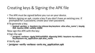 Creating keys & Signing the APK file
• The APK must be signed before you run on your device.
• Before signing an apk, create a key if you don’t have an existing one. If
prompted for a password, create your own password.
# To generate a key.
• keytool -genkey -v -keystore my-release-key.keystore -alias alias_name  -keyalg
RSA -keysize 2048 -validity 10000
Now sign the APK with the key:
# Sign the apk
• jarsigner -verbose -sigalg SHA1withRSA -digestalg SHA1 -keystore my-release-
key.keystore my_application.apk alias_name
# Verify apk
• jarsigner -verify -verbose -certs my_application.apk
 