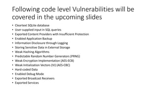 Following code level Vulnerabilities will be
covered in the upcoming slides
• Cleartext SQLite database
• User-supplied input in SQL queries
• Exported Content Providers with Insufficient Protection
• Enabled Application Backup
• Information Disclosure through Logging
• Storing Sensitive Data in External Storage
• Weak Hashing Algorithms
• Predictable Random Number Generators (PRNG)
• Weak Encryption Implementation (AES-ECB)
• Weak Initialization Vectors (IV) (AES-CBC)
• Hard-coded Data
• Enabled Debug Mode
• Exported Broadcast Receivers
• Exported Services
 