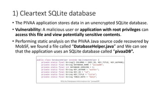 1) Cleartext SQLite database
• The PIVAA application stores data in an unencrypted SQLite database.
• Vulnerability: A malicious user or application with root privileges can
access this file and view potentially sensitive contents.
• Performing static analysis on the PIVAA Java source code recovered by
MobSF, we found a file called “DatabaseHelper.java” and We can see
that the application uses an SQLite database called “pivaaDB”.
 