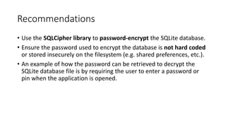 Recommendations
• Use the SQLCipher library to password-encrypt the SQLite database.
• Ensure the password used to encrypt the database is not hard coded
or stored insecurely on the filesystem (e.g. shared preferences, etc.).
• An example of how the password can be retrieved to decrypt the
SQLite database file is by requiring the user to enter a password or
pin when the application is opened.
 