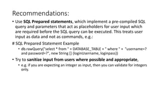 Recommendations:
• Use SQL Prepared statements, which implement a pre-compiled SQL
query and parameters that act as placeholders for user input which
are required before the SQL query can be executed. This treats user
input as data and not as commands, e.g.:
# SQL Prepared Statement Example
• db.rawQuery("select * from " + DATABASE_TABLE + " where " + "username=?
and password=?", new String [] {loginUsername, loginpass})
• Try to sanitize input from users where possible and appropriate,
• e.g. if you are expecting an integer as input, then you can validate for integers
only.
 