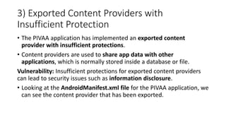3) Exported Content Providers with
Insufficient Protection
• The PIVAA application has implemented an exported content
provider with insufficient protections.
• Content providers are used to share app data with other
applications, which is normally stored inside a database or file.
Vulnerability: Insufficient protections for exported content providers
can lead to security issues such as information disclosure.
• Looking at the AndroidManifest.xml file for the PIVAA application, we
can see the content provider that has been exported.
 