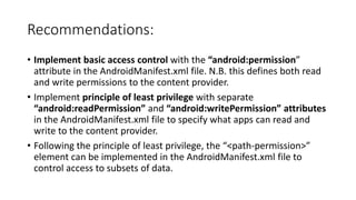 Recommendations:
• Implement basic access control with the “android:permission”
attribute in the AndroidManifest.xml file. N.B. this defines both read
and write permissions to the content provider.
• Implement principle of least privilege with separate
“android:readPermission” and “android:writePermission” attributes
in the AndroidManifest.xml file to specify what apps can read and
write to the content provider.
• Following the principle of least privilege, the “<path-permission>”
element can be implemented in the AndroidManifest.xml file to
control access to subsets of data.
 