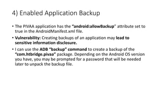 4) Enabled Application Backup
• The PIVAA application has the “android:allowBackup” attribute set to
true in the AndroidManifest.xml file.
• Vulnerability: Creating backups of an application may lead to
sensitive information disclosure.
• I can use the ADB “backup” command to create a backup of the
“com.htbridge.pivaa” package. Depending on the Android OS version
you have, you may be prompted for a password that will be needed
later to unpack the backup file.
 