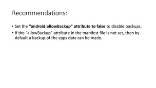 Recommendations:
• Set the “android:allowBackup” attribute to false to disable backups.
• If the “allowBackup” attribute in the manifest file is not set, then by
default a backup of the apps data can be made.
 