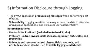 5) Information Disclosure through Logging
• The PIVAA application produces log messages when performing a lot
of tasks.
• Vulnerability: Logging sensitive data may expose the data to attackers
or malicious applications, and it violates user confidentiality.
Recommendations:
• Use tools like ProGuard (included in Android Studio).
• ProGuard is a free Java class file shrinker, optimizer, obfuscator, and
preverifier.
• It detects and removes unused classes, fields, methods, and
attributes and can also be used to delete logging-related code.
 