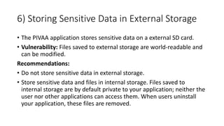 6) Storing Sensitive Data in External Storage
• The PIVAA application stores sensitive data on a external SD card.
• Vulnerability: Files saved to external storage are world-readable and
can be modified.
Recommendations:
• Do not store sensitive data in external storage.
• Store sensitive data and files in internal storage. Files saved to
internal storage are by default private to your application; neither the
user nor other applications can access them. When users uninstall
your application, these files are removed.
 