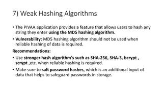 7) Weak Hashing Algorithms
• The PIVAA application provides a feature that allows users to hash any
string they enter using the MD5 hashing algorithm.
• Vulnerability: MD5 hashing algorithm should not be used when
reliable hashing of data is required.
Recommendations:
• Use stronger hash algorithm's such as SHA-256, SHA-3, bcrypt ,
scrypt ,etc. when reliable hashing is required.
• Make sure to salt password hashes, which is an additional input of
data that helps to safeguard passwords in storage.
 