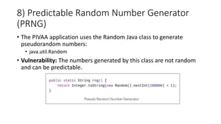 8) Predictable Random Number Generator
(PRNG)
• The PIVAA application uses the Random Java class to generate
pseudorandom numbers:
• java.util.Random
• Vulnerability: The numbers generated by this class are not random
and can be predictable.
 