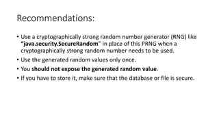 Recommendations:
• Use a cryptographically strong random number generator (RNG) like
“java.security.SecureRandom” in place of this PRNG when a
cryptographically strong random number needs to be used.
• Use the generated random values only once.
• You should not expose the generated random value.
• If you have to store it, make sure that the database or file is secure.
 