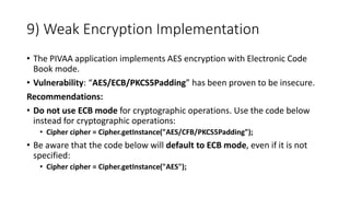 9) Weak Encryption Implementation
• The PIVAA application implements AES encryption with Electronic Code
Book mode.
• Vulnerability: “AES/ECB/PKCS5Padding” has been proven to be insecure.
Recommendations:
• Do not use ECB mode for cryptographic operations. Use the code below
instead for cryptographic operations:
• Cipher cipher = Cipher.getInstance("AES/CFB/PKCS5Padding");
• Be aware that the code below will default to ECB mode, even if it is not
specified:
• Cipher cipher = Cipher.getInstance("AES");
 
