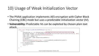 10) Usage of Weak Initialization Vector
• The PIVAA application implements AES encryption with Cipher Block
Chaining (CBC) mode but uses a predictable initialization vector (IV).
• Vulnerability: Predictable IVs can be exploited by chosen plain text
attack.
 