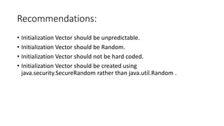 Recommendations:
• Initialization Vector should be unpredictable.
• Initialization Vector should be Random.
• Initialization Vector should not be hard coded.
• Initialization Vector should be created using
java.security.SecureRandom rather than java.util.Random .
 