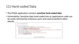 11) Hard-coded Data
• The PIVAA application contains sensitive hard-coded data.
• Vulnerability: Sensitive data hard-coded into an applications code can
be easily retrieved by malicious users and used to perform other
attacks.
 