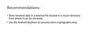 Recommendations:
• Store sensitive data in a external file located in a secure directory
from where it can be retrieved.
• Use the Android KeyStore to securely store cryptographic keys.
 