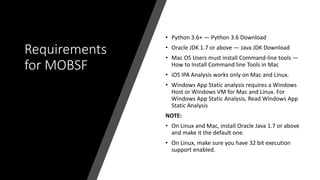 Requirements
for MOBSF
• Python 3.6+ — Python 3.6 Download
• Oracle JDK 1.7 or above — Java JDK Download
• Mac OS Users must install Command-line tools —
How to Install Command line Tools in Mac
• iOS IPA Analysis works only on Mac and Linux.
• Windows App Static analysis requires a Windows
Host or Windows VM for Mac and Linux. For
Windows App Static Analysis, Read Windows App
Static Analysis
NOTE:
• On Linux and Mac, install Oracle Java 1.7 or above
and make it the default one.
• On Linux, make sure you have 32 bit execution
support enabled.
 