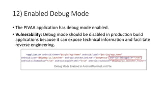 12) Enabled Debug Mode
• The PIVAA application has debug mode enabled.
• Vulnerability: Debug mode should be disabled in production build
applications because it can expose technical information and facilitate
reverse engineering.
 