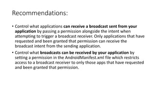 Recommendations:
• Control what applications can receive a broadcast sent from your
application by passing a permission alongside the intent when
attempting to trigger a broadcast receiver. Only applications that have
requested and been granted that permission can receive the
broadcast intent from the sending application.
• Control what broadcasts can be received by your application by
setting a permission in the AndroidManifest.xml file which restricts
access to a broadcast receiver to only those apps that have requested
and been granted that permission.
 
