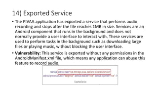 14) Exported Service
• The PIVAA application has exported a service that performs audio
recording and stops after the file reaches 1MB in size. Services are an
Android component that runs in the background and does not
normally provide a user interface to interact with. These services are
used to perform tasks in the background such as downloading large
files or playing music, without blocking the user interface.
• Vulnerability: This service is exported without any permissions in the
AndroidManifest.xml file, which means any application can abuse this
feature to record audio.
 
