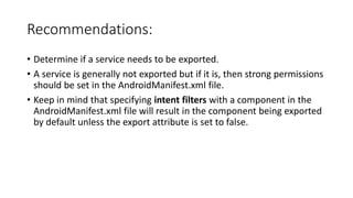 Recommendations:
• Determine if a service needs to be exported.
• A service is generally not exported but if it is, then strong permissions
should be set in the AndroidManifest.xml file.
• Keep in mind that specifying intent filters with a component in the
AndroidManifest.xml file will result in the component being exported
by default unless the export attribute is set to false.
 