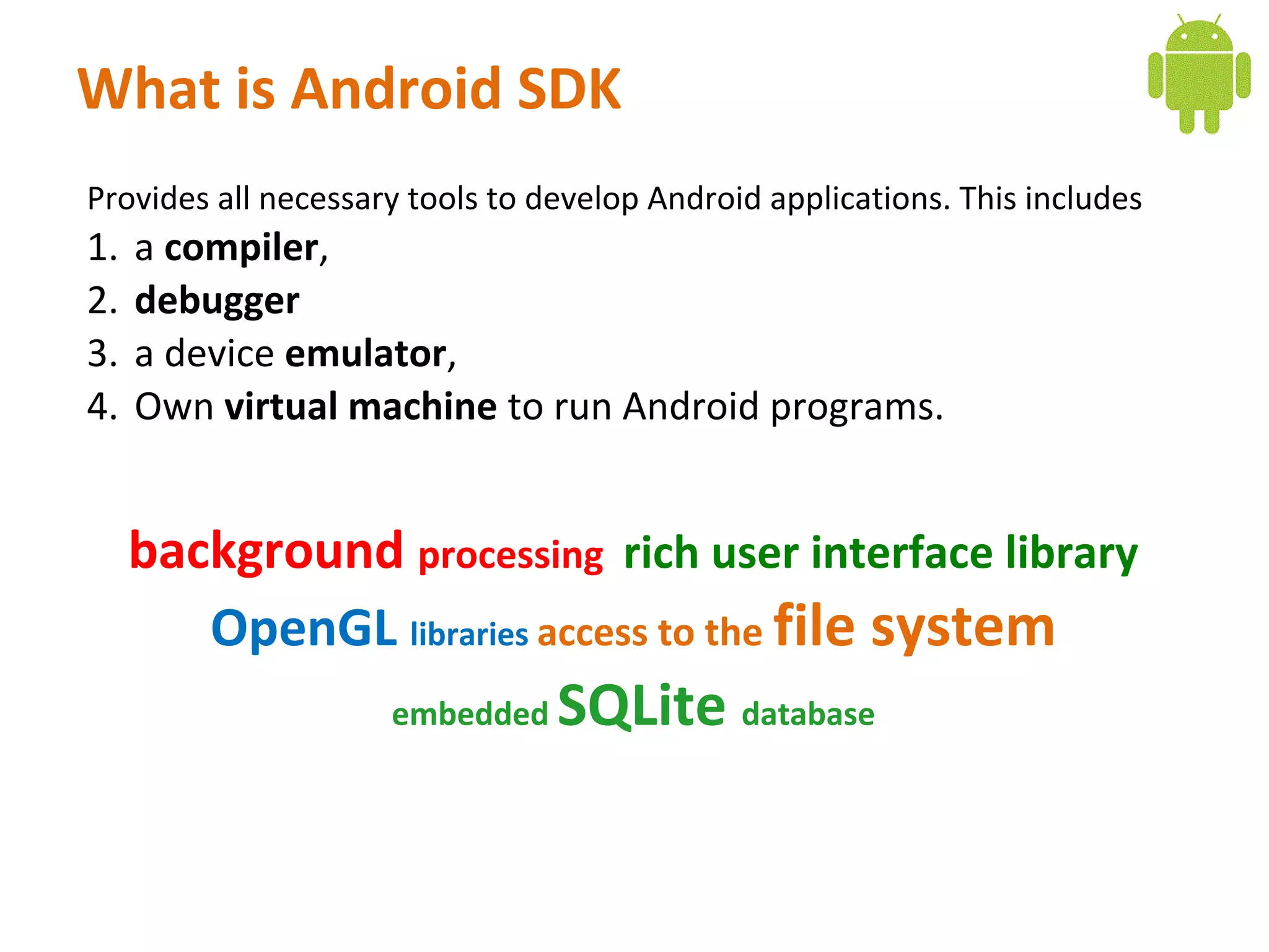What is Android SDK
Provides all necessary tools to develop Android applications. This includes
1.   a compiler,
2.   debugger
3.   a device emulator,
4.   Own virtual machine to run Android programs.


     background processing rich user interface library
        OpenGL libraries access to the file system
                     embedded    SQLite database
 