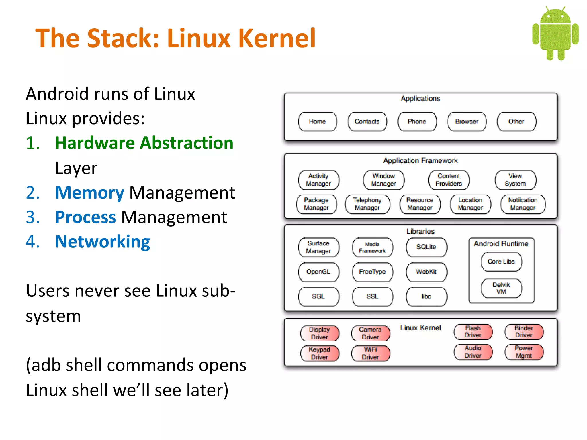 The Stack: Linux Kernel
Android runs of Linux
Linux provides:
1. Hardware Abstraction
    Layer
2. Memory Management
3. Process Management
4. Networking

Users never see Linux sub-
system

(adb shell commands opens
Linux shell we’ll see later)
 