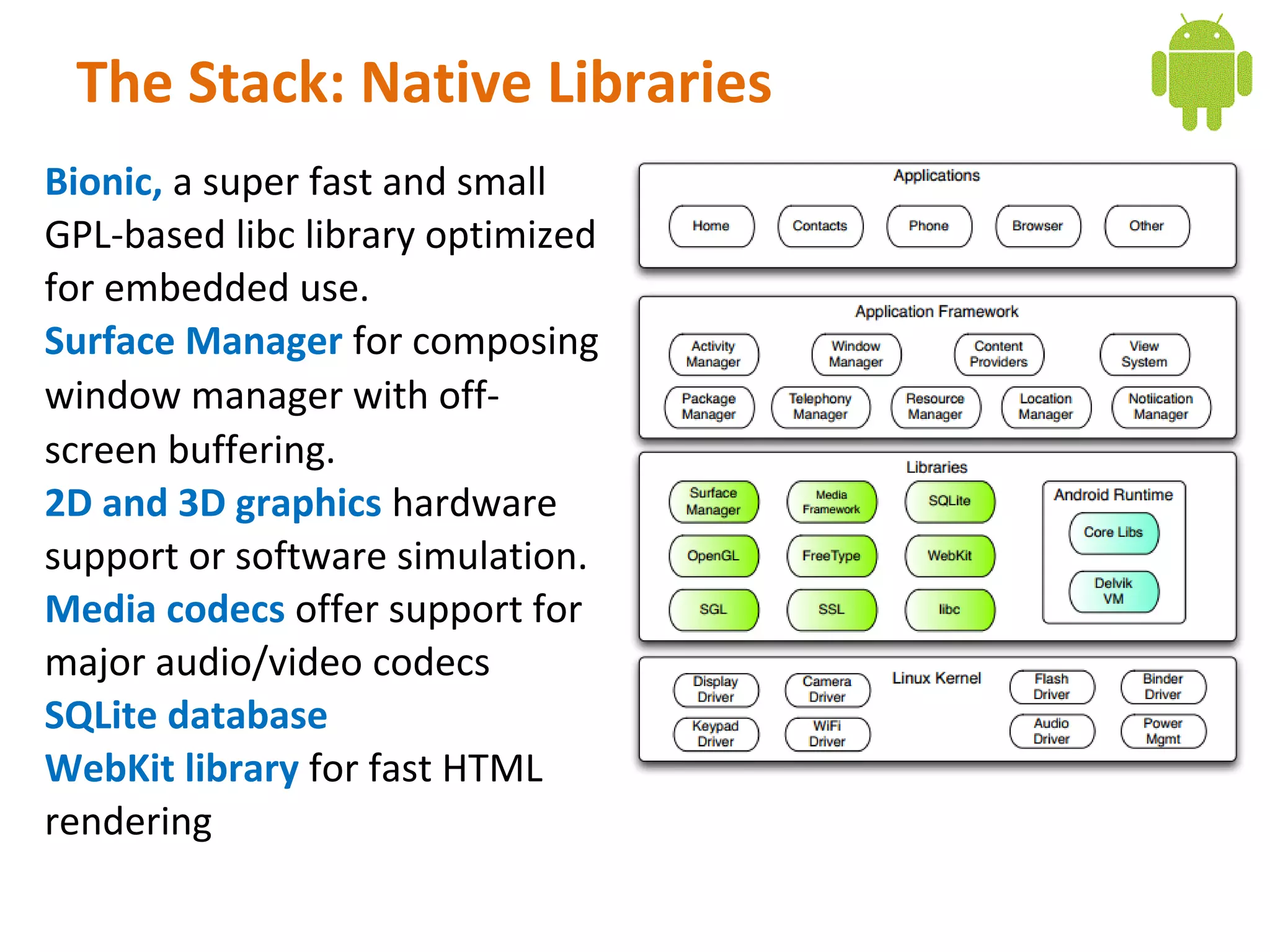 The Stack: Native Libraries
Bionic, a super fast and small
GPL-based libc library optimized
for embedded use.
Surface Manager for composing
window manager with off-
screen buffering.
2D and 3D graphics hardware
support or software simulation.
Media codecs offer support for
major audio/video codecs
SQLite database
WebKit library for fast HTML
rendering
 