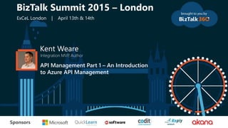 tSponsors
Kent Weare
Integration MVP, Author
API Management Part 1 – An Introduction
to Azure API Management
BizTalk Summit 2015 – London
ExCeL London | April 13th & 14th
 
