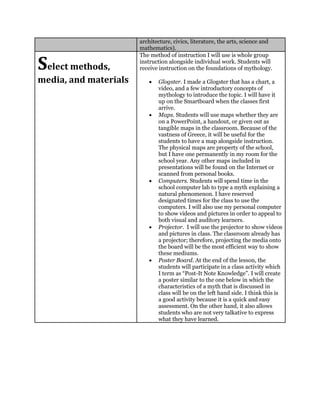 architecture, civics, literature, the arts, science and
mathematics).
Select methods,
media, and materials
The method of instruction I will use is whole group
instruction alongside individual work. Students will
receive instruction on the foundations of mythology.
 Glogster. I made a Glogster that has a chart, a
video, and a few introductory concepts of
mythology to introduce the topic. I will have it
up on the Smartboard when the classes first
arrive.
 Maps. Students will use maps whether they are
on a PowerPoint, a handout, or given out as
tangible maps in the classroom. Because of the
vastness of Greece, it will be useful for the
students to have a map alongside instruction.
The physical maps are property of the school,
but I have one permanently in my room for the
school year. Any other maps included in
presentations will be found on the Internet or
scanned from personal books.
 Computers. Students will spend time in the
school computer lab to type a myth explaining a
natural phenomenon. I have reserved
designated times for the class to use the
computers. I will also use my personal computer
to show videos and pictures in order to appeal to
both visual and auditory learners.
 Projector. I will use the projector to show videos
and pictures in class. The classroom already has
a projector; therefore, projecting the media onto
the board will be the most efficient way to show
these mediums.
 Poster Board. At the end of the lesson, the
students will participate in a class activity which
I term as “Post-It Note Knowledge”. I will create
a poster similar to the one below in which the
characteristics of a myth that is discussed in
class will be on the left hand side. I think this is
a good activity because it is a quick and easy
assessment. On the other hand, it also allows
students who are not very talkative to express
what they have learned.
 