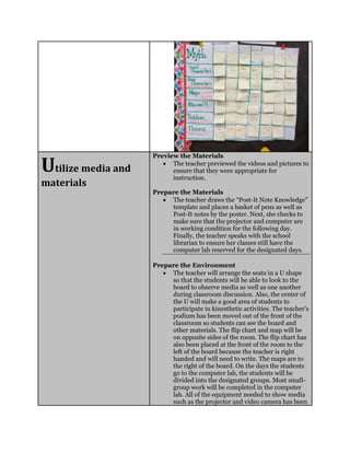 Utilize media and
materials
Preview the Materials
 The teacher previewed the videos and pictures to
ensure that they were appropriate for
instruction.
Prepare the Materials
 The teacher draws the “Post-It Note Knowledge”
template and places a basket of pens as well as
Post-It notes by the poster. Next, she checks to
make sure that the projector and computer are
in working condition for the following day.
Finally, the teacher speaks with the school
librarian to ensure her classes still have the
computer lab reserved for the designated days.
Prepare the Environment
 The teacher will arrange the seats in a U shape
so that the students will be able to look to the
board to observe media as well as one another
during classroom discussion. Also, the center of
the U will make a good area of students to
participate in kinesthetic activities. The teacher’s
podium has been moved out of the front of the
classroom so students can see the board and
other materials. The flip chart and map will be
on opposite sides of the room. The flip chart has
also been placed at the front of the room to the
left of the board because the teacher is right
handed and will need to write. The maps are to
the right of the board. On the days the students
go to the computer lab, the students will be
divided into the designated groups. Most small-
group work will be completed in the computer
lab. All of the equipment needed to show media
such as the projector and video camera has been
 
