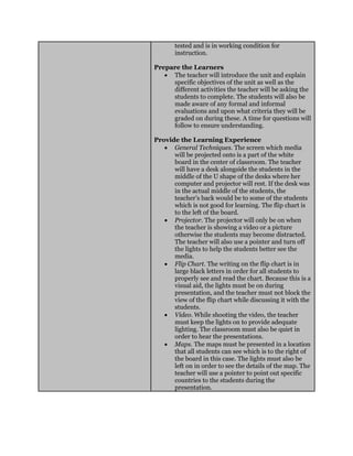 tested and is in working condition for
instruction.
Prepare the Learners
 The teacher will introduce the unit and explain
specific objectives of the unit as well as the
different activities the teacher will be asking the
students to complete. The students will also be
made aware of any formal and informal
evaluations and upon what criteria they will be
graded on during these. A time for questions will
follow to ensure understanding.
Provide the Learning Experience
 General Techniques. The screen which media
will be projected onto is a part of the white
board in the center of classroom. The teacher
will have a desk alongside the students in the
middle of the U shape of the desks where her
computer and projector will rest. If the desk was
in the actual middle of the students, the
teacher’s back would be to some of the students
which is not good for learning. The flip chart is
to the left of the board.
 Projector. The projector will only be on when
the teacher is showing a video or a picture
otherwise the students may become distracted.
The teacher will also use a pointer and turn off
the lights to help the students better see the
media.
 Flip Chart. The writing on the flip chart is in
large black letters in order for all students to
properly see and read the chart. Because this is a
visual aid, the lights must be on during
presentation, and the teacher must not block the
view of the flip chart while discussing it with the
students.
 Video. While shooting the video, the teacher
must keep the lights on to provide adequate
lighting. The classroom must also be quiet in
order to hear the presentations.
 Maps. The maps must be presented in a location
that all students can see which is to the right of
the board in this case. The lights must also be
left on in order to see the details of the map. The
teacher will use a pointer to point out specific
countries to the students during the
presentation.
 