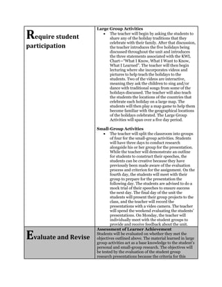 Require student
participation
Large Group Activities
 The teacher will begin by asking the students to
share any of the holiday traditions that they
celebrate with their family. After that discussion,
the teacher introduces the five holidays being
discussed throughout the unit and introduces
the three statements associated with the KWL
Chart—“What I Know, What I Want to Know,
What I Learned”. The teacher will then begin
lecturing where she incorporates videos and
pictures to help teach the holidays to the
students. Two of the videos are interactive,
meaning they ask the children to sing and/or
dance with traditional songs from some of the
holidays discussed. The teacher will also teach
the students the locations of the countries that
celebrate each holiday on a large map. The
students will then play a map game to help them
become familiar with the geographical locations
of the holidays celebrated. The Large Group
Activities will span over a five day period.
Small-Group Activities
 The teacher will split the classroom into groups
of four for the small-group activities. Students
will have three days to conduct research
alongside his or her group for the presentation.
While the teacher will demonstrate an outline
for students to construct their speeches, the
students can be creative because they have
previously been made aware of the evaluation
process and criterion for the assignment. On the
fourth day, the students will meet with their
group to prepare for the presentation the
following day. The students are advised to do a
mock trial of their speeches to ensure success
the next day. The final day of the unit the
students will present their group projects to the
class, and the teacher will record the
presentations with a video camera. The teacher
will spend the weekend evaluating the students’
presentations. On Monday, the teacher will
individually meet with the student groups to
provide and receive feedback about the unit.
Evaluate and Revise
Assessment of Learner Achievement
Students will be evaluated on whether they met the
objectives outlined above. The material learned in large
group activities act as a base knowledge to the student’s
personal and small-group research. The objectives will
be tested by the evaluation of the student group
research presentations because the criteria for this
 