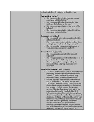 evaluation is directly reflected in the objectives.
Content (50 points)
 Did your group include the common names
associated with the holiday?
 Did your group identify the countries that
celebrate the holiday on the map?
 Did your group explain the origin story of the
holiday?
 Did your group explain the cultural traditions
associated with the holiday?
Research (25 points)
 Did you consult Internet sources to collect the
data information?
 Did you use trustworthy websites such as those
ending in .gov while conducting research?
 Did you organize your research alongside of
your group’s research appropriately?
Presentation (25 points)
 Did your group include all of the content
required?
 Did your group speak loudly and clearly so all of
your classmates could hear you?
 Did your group take turns presenting the
material so that all group members were
involved?
Evaluation of Media and Methods
 The media and materials were all free and either
previously owned or rented from the school’s
Resource Center. This makes the unit very
efficient in terms of the costs of resources.
 Student feedback was frequently utilized as a
tool of evaluation of the media and methods.
The teacher observed student reactions during
the media presentations and wrote them down
in a journal to refer to during the revision
process. After the large group instruction was
completed, the teacher conducted the first
informal evaluation. The students were given a
short survey about the media they encountered
during the first part of the unit. The survey was
composed of Likert scale questions as well as a
few open response questions. The second
informal evaluation was given after the
presentations were complete, and the teacher
met with the student groups. Students were first
personally interviewed by the teacher to
 