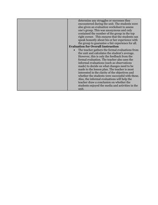 determine any struggles or successes they
encountered during the unit. The students were
also given an evaluation worksheet to assess
one’s group. This was anonymous and only
contained the number of the group in the top
right corner. This ensures that the students can
speak honestly about his or her experience with
the group to guarantee a fair experience for all.
Evaluation for Overall Instruction
 The teacher gathers the formal evaluations from
the unit and calculates the student’s average.
However, this is only the feedback from the
formal evaluation. The teacher also uses the
informal evaluations (such as observations
made) to decide on what changes need to be
made to the lesson plan. The teacher is most
interested in the clarity of the objectives and
whether the students were successful with these.
Also, the informal evaluations will help the
teacher draw a conclusion on whether the
students enjoyed the media and activities in the
unit.
 