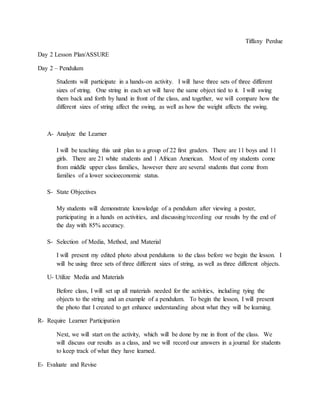 Tiffany Perdue 
Day 2 Lesson Plan/ASSURE 
Day 2 – Pendulum 
Students will participate in a hands-on activity. I will have three sets of three different 
sizes of string. One string in each set will have the same object tied to it. I will swing 
them back and forth by hand in front of the class, and together, we will compare how the 
different sizes of string affect the swing, as well as how the weight affects the swing. 
A- Analyze the Learner 
I will be teaching this unit plan to a group of 22 first graders. There are 11 boys and 11 
girls. There are 21 white students and 1 African American. Most of my students come 
from middle upper class families, however there are several students that come from 
families of a lower socioeconomic status. 
S- State Objectives 
My students will demonstrate knowledge of a pendulum after viewing a poster, 
participating in a hands on activities, and discussing/recording our results by the end of 
the day with 85% accuracy. 
S- Selection of Media, Method, and Material 
I will present my edited photo about pendulums to the class before we begin the lesson. I 
will be using three sets of three different sizes of string, as well as three different objects. 
U- Utilize Media and Materials 
Before class, I will set up all materials needed for the activities, including tying the 
objects to the string and an example of a pendulum. To begin the lesson, I will present 
the photo that I created to get enhance understanding about what they will be learning. 
R- Require Learner Participation 
Next, we will start on the activity, which will be done by me in front of the class. We 
will discuss our results as a class, and we will record our answers in a journal for students 
to keep track of what they have learned. 
E- Evaluate and Revise 
 